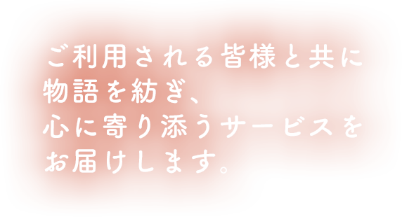 ご利用される皆様と共に物語を紡ぎ、心に寄り添うサービスをお届けします。